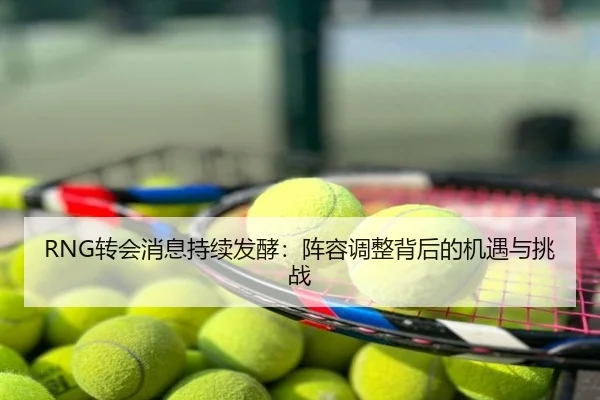 RNG转会消息持续发酵：阵容调整背后的机遇与挑战