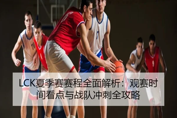 LCK夏季赛赛程全面解析：观赛时间看点与战队冲刺全攻略