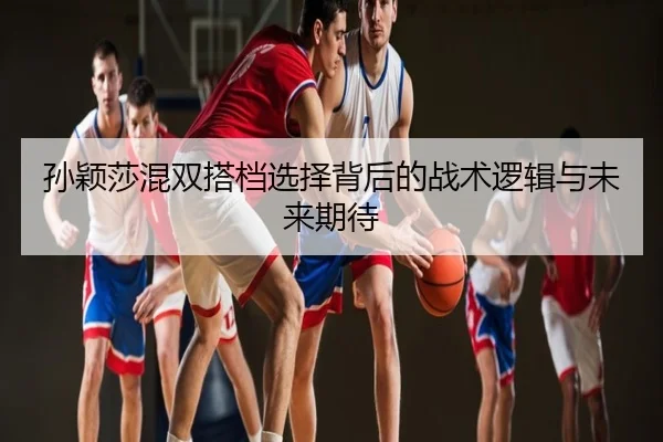 孙颖莎混双搭档选择背后的战术逻辑与未来期待