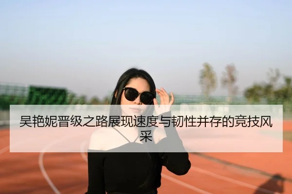 吴艳妮晋级之路展现速度与韧性并存的竞技风采