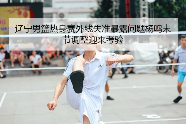 辽宁男篮热身赛外线失准暴露问题杨鸣末节调整迎来考验