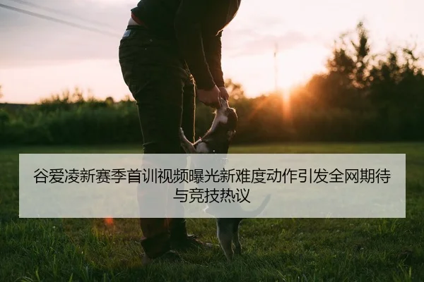 谷爱凌新赛季首训视频曝光新难度动作引发全网期待与竞技热议