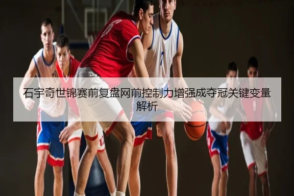 石宇奇世锦赛前复盘网前控制力增强成夺冠关键变量解析