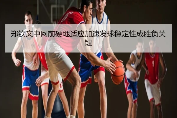 郑钦文中网前硬地适应加速发球稳定性成胜负关键