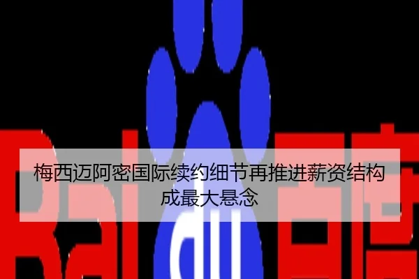 梅西迈阿密国际续约细节再推进薪资结构成最大悬念